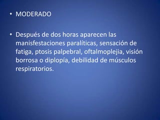 • MODERADO

• Después de dos horas aparecen las
  manisfestaciones paralíticas, sensación de
  fatiga, ptosis palpebral, oftalmoplejia, visión
  borrosa o diplopía, debilidad de músculos
  respiratorios.
 