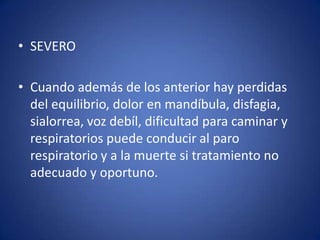 • SEVERO

• Cuando además de los anterior hay perdidas
  del equilibrio, dolor en mandíbula, disfagia,
  sialorrea, voz debíl, dificultad para caminar y
  respiratorios puede conducir al paro
  respiratorio y a la muerte si tratamiento no
  adecuado y oportuno.
 