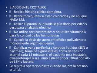 • B.ACCIDENTE CROTALICO.
• 􀂙 Realice historia clinica completa.
• 􀂙 Retire torniquetes si están colocados y no aplique
  NADA I.M.
• 􀂙 Utilice Dipirona I.V. diluida según dosis por edad y
  peso para analgesia efectiva
• 􀂙 No utilice corticosteroides y no utilice Vitamina K
  para le control de las hemorragias
• 􀂙 Calcule la dosis de suero antiofidico polivalente o
  monovalente según esquemas.
• 􀂙 Canalizar vena periferica y coloque liquidos (SSN o
  hartman), toma de signos vitales, toma de tension
  arterial cada 15 minutos si el paciente esta inestable,
  oxigenoterapia y si el niño esta en shock: 30ml por kilo
  de SSN o lactato.
• Se repitela operación hasta cuando mejore la presión
  arterial.
 