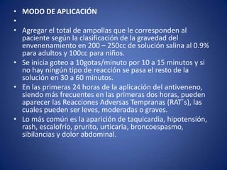 • MODO DE APLICACIÓN
•
• Agregar el total de ampollas que le corresponden al
  paciente según la clasificación de la gravedad del
  envenenamiento en 200 – 250cc de solución salina al 0.9%
  para adultos y 100cc para niños.
• Se inicia goteo a 10gotas/minuto por 10 a 15 minutos y si
  no hay ningún tipo de reacción se pasa el resto de la
  solución en 30 a 60 minutos.
• En las primeras 24 horas de la aplicación del antiveneno,
  siendo más frecuentes en las primeras dos horas, pueden
  aparecer las Reacciones Adversas Tempranas (RAT´s), las
  cuales pueden ser leves, moderadas o graves.
• Lo más común es la aparición de taquicardia, hipotensión,
  rash, escalofrío, prurito, urticaria, broncoespasmo,
  sibilancias y dolor abdominal.
 