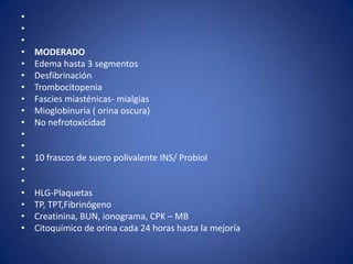 •
•
•
•   MODERADO
•   Edema hasta 3 segmentos
•   Desfibrinación
•   Trombocitopenia
•   Fascies miasténicas- mialgias
•   Mioglobinuria ( orina oscura)
•   No nefrotoxicidad
•
•
•   10 frascos de suero polivalente INS/ Probiol
•
•
•   HLG-Plaquetas
•   TP, TPT,Fibrinógeno
•   Creatinina, BUN, ionograma, CPK – MB
•   Citoquímico de orina cada 24 horas hasta la mejoría
 
