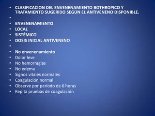 • CLASIFICACION DEL ENVENENAMIENTO BOTHROPICO Y
  TRATAMIENTO SUGERIDO SEGÚN EL ANTIVENENO DISPONIBLE.
•
• ENVENENAMIENTO
• LOCAL
• SISTÉMICO
• DOSIS INICIAL ANTIVENENO
•
• No envenenamiento
• Dolor leve
• No hemorragias
• No edema
• Signos vitales normales
• Coagulación normal
• Observe por período de 6 horas
• Repita pruebas de coagulación
 