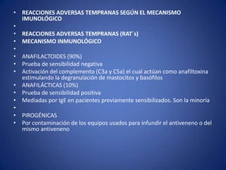 • REACCIONES ADVERSAS TEMPRANAS SEGÚN EL MECANISMO
  IMUNOLÓGICO
•
• REACCIONES ADVERSAS TEMPRANAS (RAT´s)
• MECANISMO INMUNOLÓGICO
•
• ANAFILACTOIDES (90%)
• Prueba de sensibilidad negativa
• Activación del complemento (C3a y C5a) el cual actúan como anafiltoxina
  estimulando la degranulación de mastocitos y basófilos
• ANAFILÁCTICAS (10%)
• Prueba de sensibilidad positiva
• Mediadas por IgE en pacientes previamente sensibilizados. Son la minoría
•
• PIROGÉNICAS
• Por contaminación de los equipos usados para infundir el antiveneno o del
  mismo antiveneno
 