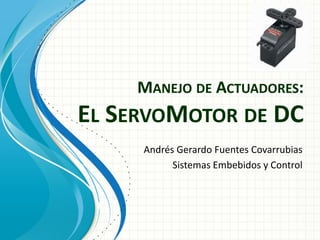 MANEJO DE ACTUADORES: EL SERVOMOTOR DE DC 
Andrés Gerardo Fuentes Covarrubias 
Sistemas Embebidos y Control  
