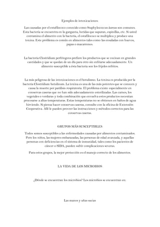 Ejemplos de intoxicaciones:

 Las causadas por el estafilococo conocido como Staphylococcus áureas son comunes.
Esta bacteria se encuentra en la garganta, heridas que supuran, espinillas, etc. Si usted
   contamina el alimento con la bacteria, el estafilococo se multiplica y produce una
  toxina. Este problema es común en alimentos tales como las ensaladas con huevos,
                                  papas o macarrones.



La bacteria Clostridium perfringens prefiere los productos que se cocinan en grandes
  cantidades y que se quedan de un día para otro sin enfriarse adecuadamente. Un
             alimento susceptible a ésta bacteria son los frijoles refritos.



  La más peligrosa de las intoxicaciones es el botulismo. La toxina es producida por la
bacteria Clostridium botulinum. La toxina es una de las más potentes que se conocen y
     causa la muerte por parálisis respiratoria. El problema existe especialmente en
    conservas caseras que no han sido adecuadamente esterilizadas. Las carnes, los
   vegetales o verduras y toda combinación que envuelva estos productos necesitan
 procesarse a altas temperaturas. Estas temperaturas no se obtienen en baños de agua
   hirviendo. Si piensa hacer conservas caseras, consulte con la oficina de Extensión
   Cooperativa. Allí le pueden proveer las instrucciones y métodos correctos para las
                                    conservas caseras.



                           GRUPOS MÁS SUSCEPTIBLES

 Todos somos susceptibles a las enfermedades causadas por alimentos contaminados.
  Pero los niños, las mujeres embarazadas, las personas de edad avanzada, y aquellas
  personas con deficiencias en el sistema de inmunidad, tales como los pacientes de
                cáncer o SIDA, pueden sufrir complicaciones severas.

    Para estos grupos, la mejor protección es el manejo correcto de los alimentos.



                           LA VIDA DE LOS MICROBIOS



        ¿Dónde se encuentran los microbios? Los microbios se encuentran en:




                                Las manos y uñas sucias
 