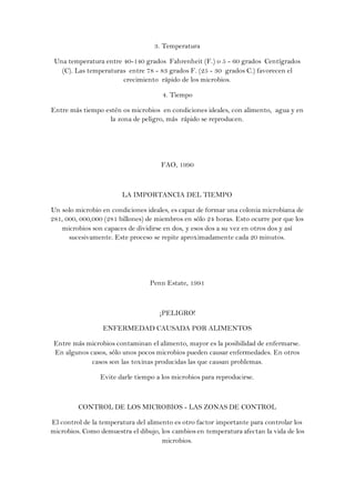 3. Temperatura

 Una temperatura entre 40-140 grados Fahrenheit (F.) o 5 - 60 grados Centígrados
   (C). Las temperaturas entre 78 - 83 grados F. (25 - 30 grados C.) favorecen el
                       crecimiento rápido de los microbios.

                                      4. Tiempo

Entre más tiempo estén os microbios en condiciones ideales, con alimento, agua y en
                   la zona de peligro, más rápido se reproducen.




                                     FAO, 1990



                        LA IMPORTANCIA DEL TIEMPO

Un solo microbio en condiciones ideales, es capaz de formar una colonia microbiana de
281, 000, 000,000 (281 billones) de miembros en sólo 24 horas. Esto ocurre por que los
    microbios son capaces de dividirse en dos, y esos dos a su vez en otros dos y así
      sucesivamente. Este proceso se repite aproximadamente cada 20 minutos.




                                 Penn Estate, 1991



                                     ¡PELIGRO!

                 ENFERMEDAD CAUSADA POR ALIMENTOS

 Entre más microbios contaminan el alimento, mayor es la posibilidad de enfermarse.
 En algunos casos, sólo unos pocos microbios pueden causar enfermedades. En otros
             casos son las toxinas producidas las que causan problemas.

                Evite darle tiempo a los microbios para reproducirse.



         CONTROL DE LOS MICROBIOS - LAS ZONAS DE CONTROL

El control de la temperatura del alimento es otro factor importante para controlar los
microbios. Como demuestra el dibujo, los cambios en temperatura afectan la vida de los
                                      microbios.
 