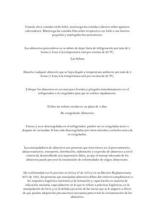 Cuando sirva comidas estilo bufet, mantenga las comidas calientes sobre aparatos
  calentadores. Mantenga las comidas frías sobre recipientes con hielo o use fuentes
                      pequeñas y repóngalas frecuentemente.



  Los alimentos perecederos no se deben de dejar fuera de refrigeración por más de 2
              horas (1 hora si la temperatura está por encima de 90 ºF).

                                      Las Sobras



 Deseche cualquier alimento que se haya dejado a temperatura ambiente por más de 2
             horas (1 hora si la temperatura está por encima de 90 °F).



   Coloque los alimentos en envases poco hondos y póngalos inmediatament e en el
            refrigerador o el congelador para que se enfríen rápidamente.



                    Utilice las sobras cocidas en un plazo de 4 días.

                              Re congelando Alimentos



   Carnes y aves descongeladas en el refrigerador, pueden ser re congeladas antes o
después de cocinarlas. Si han sido descongeladas por otros métodos, cocínelos antes de
                                     re congelarlos.



  Los manipuladores de alimentos son personas que intervienen en el procesamiento,
almacenamiento, transporte, distribución, elaboración y expendio de alimentos a nivel
   comercial, desarrollando una importante labor, ya que el manejo adecuado de los
   alimentos puede prevenir la transmisión de enfermedades de origen alimentario.



 De conformidad con lo previsto en la Ley 9ª de 1979 y en su Decreto Reglamentario
3075 de 1997, las personas que manipulan alimentos deben dar estricto cumplimiento a
     los requisitos higiénico-sanitarios y de formación y capacitación en materia de
   educación sanitaria, especialmente en lo que se refiere a prácticas higiénicas, en la
 manipulación de éstos y en la debida ejecución de las tareas que se le asignen a efecto
 de que puedan adoptar las precauciones necesarias para evitar la contaminación de los
                                        alimentos.
 