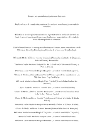 Para ser un adecuado manipulador de alimentos:



  Realice el curso de capacitación en educación sanitaria para el manejo adecuado de
                                       alimentos.



 Solicite a un médico general debidamente registrado ante la Secretaría Distrital de
 Salud el reconocimiento médico con certificado sobre las condiciones del estado de
                        salud del manipulador de alimentos.



Para información sobre el costo y procedimiento del trámite, puede comunicarse con la
     Oficina de Atención al Ambiente del hospital de primer nivel de su localidad:



Oficina De Medio Ambiente Hospital Chapinero (Atiende las localidades de Chapinero,
                         Barrios Unidos y Teusaquillo).

 Oficina de Medio Ambiente Hospital del Sur (Atiende las localidades de Kennedy y
                               Puente Aranda).

  Oficina de Medio Ambiente Hospital Engativá (Atiende la localidad de Engativá).

 Oficina de Medio Ambiente Hospital Centro Oriente (Atiende las localidades de Los
                        Mártires, Santa Fe y Candelaria).

   Oficina de Medio Ambiente Hospital San Cristóbal (Atiende la localidad de San
                                  Cristóbal).

      Oficina de Medio Ambiente Hospital Suba (Atiende la localidad de Suba).

 Oficina de Medio Ambiente Hospital Rafael Uribe (Atiende las localidades de Rafael
                        Uribe Uribe y Antonio Nariño).

 Oficina de Medio Ambiente Hospital Vista Hermosa (Atiende la localidad de Ciudad
                                    Bolívar).

  Oficina de Medio Ambiente Hospital Pablo VI Bosa (Atiende la localidad de Bosa).

  Oficina de Medio Ambiente Hospital Nazaret (Atiende la localidad de Suma paz).

 Oficina de Medio Ambiente Hospital Tunjuelito (Atiende la localidad de Tunjuelito).

     Oficina de Medio Ambiente Hospital Usme (Atiende la localidad de Usme).

  Oficina de Medio Ambiente Hospital Fontibón (Atiende la localidad de Fontibón).
 