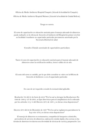 Oficina de Medio Ambiente Hospital Usaquén (Atiende la localidad de Usaquén).

Oficina de Medio Ambiente Hospital Meissen (Atiende la localidad de Ciudad Bolívar).



                                  Tenga en cuenta:



El curso de capacitación en educación sanitaria para el manejo adecuado de alimentos
puede realizarlo en la oficina de Atención al Ambiente del Hospital de primer nivel de
   su localidad ó mediante un capacitador particular previamente autorizado por la
                              Secretaría Distrital de salud.



             Consulte el listado autorizado de capacitadores particulares




  Tanto el curso de capacitación en educación sanitaria para el manejo adecuado de
         alimentos como la certificación médica, tienen validez de un año.




  El costo del curso es variable, por lo que debe consultar su valor con la Oficina de
                Atención al Ambiente o con el capacitador particular.




             En caso de ser requerido consulte la normatividad aplicable:



 Resolución 765 del 21 de Junio de 2010 "Por la cual se derogan las Resoluciones No
 1090 de 1998 y 127 de 2001, se fijan directrices para el cumplimiento de lo ordenado
 por los artículos 13 y 14 del Decreto 3075 de 1997, y se dictan otras disposiciones".



Decreto 3075 del 23 de Diciembre de 1997 "Por la cual se reglamenta parcialmente la
                   Ley 9 de 1979 y se dictan otras disposiciones"

     El manejo de alimentos en restaurantes, compañías de banquetes a domicilio,
  proveedores de servicios de alimentos, cadenas de comida rápida y las cocinas en las
tiendas de abarrotes involucran una diversidad de técnicas de cocina y preparación. Los
 