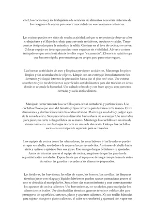 chef, los cocineros y los trabajadores de servicios de alimentos necesitan enterarse de
      los riesgos en la cocina para servir inocuidad con sus creaciones culinarias.



Las cocinas pueden ser sitios de mucha actividad, así que se recomienda observar a los
 trabajadores y el flujo de trabajo para prevenir resbalones, tropiezos y caídas. Tener
puertas designadas para la entrada y la salida. Caminar en el área de cocina; no correr.
  Colocar espejos en áreas que puedan tener esquinas sin visibilidad. Advertir a otros
trabajadores que usted está detrás de ellos o que “va pasando”. El servicio quizá tenga
         que hacerse rápido, pero mantenga su propio paso para estar seguro.



 Las buenas actividades de aseo y limpieza previenen accidentes. Mantenga los pisos
  limpios y sin acumulación de objetos. Limpie con un estropajo inmediatamente los
   derrames y coloque letreros de precaución hasta que el piso esté seco. Use esteras
absorbentes y/o recubrimientos superficiales antideslizantes para dar tracción en áreas
 donde se acumule la humedad. Use calzado cómodo y con buen apoyo, con punteras
                            cerradas y suela antideslizante.



   Manipule correctamente los cuchillos para evitar cortaduras y perforaciones. Use
cuchillos filosos que sean del tamaño y tipo correctos para la tarea entre manos. Evite
discusiones y distracciones mientras está cortando. Mantenga sus dedos y pulgar lejos
de la zona de corte. Siempre corte en dirección hacia afuera de su cuerpo. Use una tabla
 para picar; no corte ni haga filetes en su mano. Mantenga los cuchillos en un área de
  almacenamiento con las hojas de corte en una sola dirección. Coloque los cuchillos
                    sucios en un recipiente separado para ser lavados.



 Los equipos de cocina como las rebanadoras, las mezcladoras, y las licuadoras pueden
 atrapar su cabello, sus dedos o la ropa en las partes móviles. Amárrese el cabello hacia
  atrás y quítese o ajústese bien sus joyas. Use mangas largas debidamente ajustadas.
     Antes de intentar operar el equipo de cocina, asegúrese de que las guardas de
seguridad estén instaladas. Espere hasta que el equipo se detenga completamente antes
               de retirar las guardas o acceder a los alimentos preparados.



 Las freidoras, las hervidoras, las ollas de vapor, los hornos, las parrillas, las lámparas
 térmicas junto con el agua y líquidos hirvientes pueden causar quemaduras graves si
uno se descuida al manipularlos. Sepa cómo dar mantenimiento y usar correctamente
 los aparatos de cocina calientes. Use herramientas, no sus dedos, para manipular los
 alimentos cocinados. Use almohadillas térmicas, guantes térmicos o delantales para
protegerse de superficies, sartenes, platos y aparatos calientes. No use toallas húmedas
para sujetar mangos o platos calientes, el calor se transferirá y quemará con vapor sus
 