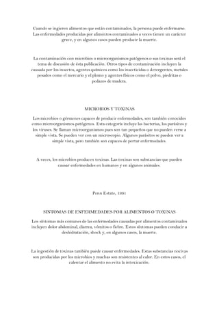 Cuando se ingieren alimentos que están contaminados, la persona puede enfermarse.
Las enfermedades producidas por alimentos contaminados a veces tienen un carácter
               grave, y en algunos casos pueden producir la muerte.



 La contaminación con microbios o microorganismos patógenos o sus toxinas será el
   tema de discusión de ésta publicación. Otros tipos de contaminación incluyen la
causada por los insectos, agentes químicos como los insecticidas o detergentes, metales
   pesados como el mercurio y el plomo y agentes físicos como el polvo, piedritas o
                                  pedazos de madera.




                             MICROBIOS Y TOXINAS

 Los microbios o gérmenes capaces de producir enfermedades, son también conocidos
como microorganismos patógenos. Esta categoría incluye las bacterias, los parásitos y
los viruses. Se llaman microorganismos pues son tan pequeños que no pueden verse a
  simple vista. Se pueden ver con un microscopio. Algunos parásitos se pueden ver a
            simple vista, pero también son capaces de portar enfermedades.



  A veces, los microbios producen toxinas. Las toxinas son substancias que pueden
              causar enfermedades en humanos y en algunos animales.




                                  Penn Estate, 1991



      SINTOMAS DE ENFERMEDADES POR ALIMENTOS O TOXINAS

Los síntomas más comunes de las enfermedades causadas por alimentos contaminados
incluyen dolor abdominal, diarrea, vómitos o fiebre. Estos síntomas pueden conducir a
                 deshidratación, shock y, en algunos casos, la muerte.



La ingestión de toxinas también puede causar enfermedades. Estas substancias nocivas
 son producidas por los microbios y muchas son resistentes al calor. En estos casos, el
                     calentar el alimento no evita la intoxicación.
 