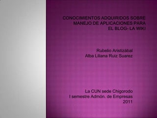 conocimientos adquiridos sobreManejo de Aplicaciones para el blog- la wiki Rubelio Aristizábal Alba Liliana Ruiz Suarez La CUN sede Chigorodo I semestre Admón. de Empresas 2011 