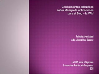 Conocimientos adquiridos  sobre Manejo de aplicaciones  para el Blog – la Wiki RubelioAristizábal Alba Liliana Ruiz Suarez La CUN sede Chigorodo I semestre Admón. de Empresas 2011 