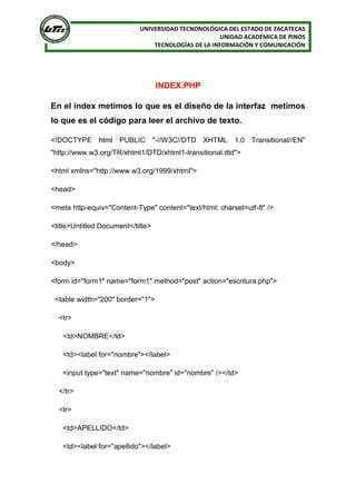 UNIVERSIDAD TECNONOLÓGICA DEL ESTADO DE ZACATECAS
UNIDAD ACADÉMICA DE PINOS
TECNOLOGÍAS DE LA INFORMACIÓN Y COMUNICACIÓN
INDEX.PHP
En el índex metimos lo que es el diseño de la interfaz metimos
lo que es el código para leer el archivo de texto.
<!DOCTYPE html PUBLIC "-//W3C//DTD XHTML 1.0 Transitional//EN"
"http://www.w3.org/TR/xhtml1/DTD/xhtml1-transitional.dtd">
<html xmlns="http://www.w3.org/1999/xhtml">
<head>
<meta http-equiv="Content-Type" content="text/html; charset=utf-8" />
<title>Untitled Document</title>
</head>
<body>
<form id="form1" name="form1" method="post" action="escritura.php">
<table width="200" border="1">
<tr>
<td>NOMBRE</td>
<td><label for="nombre"></label>
<input type="text" name="nombre" id="nombre" /></td>
</tr>
<tr>
<td>APELLIDO</td>
<td><label for="apellido"></label>
 