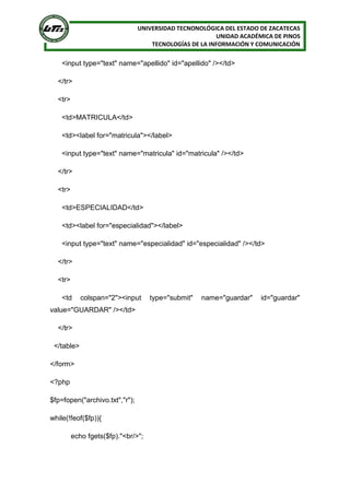 UNIVERSIDAD TECNONOLÓGICA DEL ESTADO DE ZACATECAS
UNIDAD ACADÉMICA DE PINOS
TECNOLOGÍAS DE LA INFORMACIÓN Y COMUNICACIÓN
<input type="text" name="apellido" id="apellido" /></td>
</tr>
<tr>
<td>MATRICULA</td>
<td><label for="matricula"></label>
<input type="text" name="matricula" id="matricula" /></td>
</tr>
<tr>
<td>ESPECIALIDAD</td>
<td><label for="especialidad"></label>
<input type="text" name="especialidad" id="especialidad" /></td>
</tr>
<tr>
<td colspan="2"><input type="submit" name="guardar" id="guardar"
value="GUARDAR" /></td>
</tr>
</table>
</form>
<?php
$fp=fopen("archivo.txt","r");
while(!feof($fp)){
echo fgets($fp)."<br/>";
 