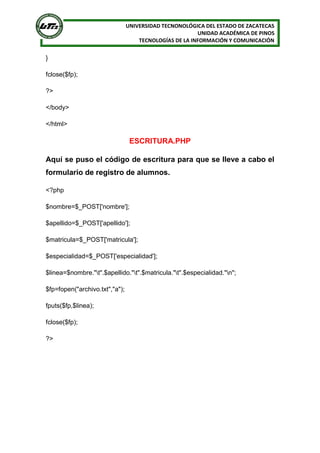 UNIVERSIDAD TECNONOLÓGICA DEL ESTADO DE ZACATECAS
UNIDAD ACADÉMICA DE PINOS
TECNOLOGÍAS DE LA INFORMACIÓN Y COMUNICACIÓN
}
fclose($fp);
?>
</body>
</html>
ESCRITURA.PHP
Aquí se puso el código de escritura para que se lleve a cabo el
formulario de registro de alumnos.
<?php
$nombre=$_POST['nombre'];
$apellido=$_POST['apellido'];
$matricula=$_POST['matricula'];
$especialidad=$_POST['especialidad'];
$linea=$nombre."t".$apellido."t".$matricula."t".$especialidad."n";
$fp=fopen("archivo.txt","a");
fputs($fp,$linea);
fclose($fp);
?>
 