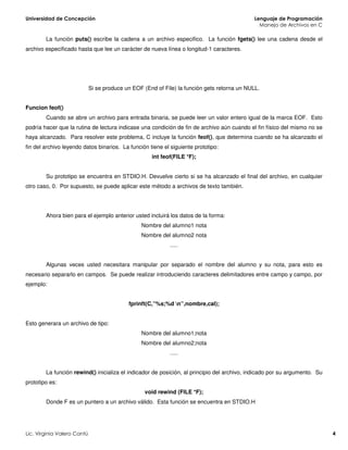 La función puts() escribe la cadena a un archivo especifico. La función fgets() lee una cadena desde el
archivo especificado hasta que lee un carácter de nueva línea o longitud-1 caracteres.
Si se produce un EOF (End of File) la función gets retorna un NULL.
Funcion feof()
Cuando se abre un archivo para entrada binaria, se puede leer un valor entero igual de la marca EOF. Esto
podría hacer que la rutina de lectura indicase una condición de fin de archivo aún cuando el fin físico del mismo no se
haya alcanzado. Para resolver este problema, C incluye la función feof(), que determina cuando se ha alcanzado el
fin del archivo leyendo datos binarios. La función tiene el siguiente prototipo:
int feof(FILE *F);
Su prototipo se encuentra en STDIO.H. Devuelve cierto si se ha alcanzado el final del archivo, en cualquier
otro caso, 0. Por supuesto, se puede aplicar este método a archivos de texto también.
Ahora bien para el ejemplo anterior usted incluirá los datos de la forma:
Nombre del alumno1 nota
Nombre del alumno2 nota
.....
Algunas veces usted necesitara manipular por separado el nombre del alumno y su nota, para esto es
necesario separarlo en campos. Se puede realizar introduciendo caracteres delimitadores entre campo y campo, por
ejemplo:
fprinft(C,”%s;%d n”,nombre,cal);
Esto generara un archivo de tipo:
Nombre del alumno1;nota
Nombre del alumno2;nota
.....
La función rewind() inicializa el indicador de posición, al principio del archivo, indicado por su argumento. Su
prototipo es:
void rewind (FILE *F);
Donde F es un puntero a un archivo válido. Esta función se encuentra en STDIO.H
 