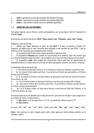 Ficheros en C



♦      stdin: representa la entrada estándar del sistema (teclado).
♦      stdout: representa la salida estándar del sistema (pantalla).
♦      stderr: representa la salida de error estándar (pantalla).

1.3    APERTURA DE UN FICHERO:

Para poder operar con un fichero, exista previamente o no, es necesario “abrirlo” mediante la
función fopen.

El prototipo de dicha función es: FILE *fopen (const char *filename, const char *mode);

Respecto a este prototipo:
♦      Nótese que fopen devuelve un valor de tipo FILE * (o sea, un puntero a FILE). Por
supuesto, se supone que el valor devuelto será asignado a una variable de tipo FILE *, que se
usará en otras funciones que manipulen dicho fichero.
♦      Si la apertura del fichero falla, fopen devuelve un puntero nulo.
♦      El argumento filename (una cadena de caracteres) es el nombre “real” del fichero que
va a abrirse mediante fopen (es decir, es el nombre con el que el fichero aparece en el disco).
♦      El argumento mode (una cadena de caracteres): indica qué tipo de operaciones se
realizarán sobre el fichero abierto y el tipo de datos que puede contener, de texto o binarios:.

Los posibles valores de mode son:
♦      r: El fichero se abre para lectura. Si el fichero no existe, se devuelve un puntero nulo.
♦      w: Se crea el fichero para escritura. Si ya existe un fichero con ese nombre, el fichero
antiguo será eliminado.
♦      a: Si ya existe un fichero con ese nombre, se abre para escritura (al final del fichero).
Si no existe, se crea.
♦      r+: Si el fichero existe, se abre para lectura y escritura (al principio del fichero).
♦      w+: Se crea el fichero para lectura y escritura. Si ya existe un fichero con ese nombre,
el fichero antiguo será eliminado.
♦       a+: Si el fichero existe, se abre para lectura y escritura (al final del fichero). Si el
fichero no existe, se crea.

En estos modos no se ha establecido el tipo de archivo, para ello se utilizará t para especificar
un archivo de texto o b para binario.
♦      t: tipo texto, si no se especifica "t" ni "b", se asume por defecto que es "t".
♦      b: tipo binario.

Es decir: “rt”, “wt”, “at”, “r+t”, “w+t”, “a+t” o bien “rb”, “wb”, “ab”, “r+b”, “w+b”, “a+b”

Nota: Sea cual sea el valor elegido para mode, debe aparecer entre dobles comillas en la
llamada a fopen.


                                               4
 