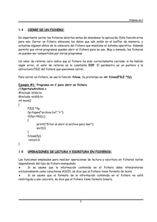 Ficheros en C



1.4    CIERRE DE UN FICHERO:

Es importante cerrar los ficheros abiertos antes de abandonar la aplicación. Esta función sirve
para eso. Cerrar un fichero almacena los datos que aún están en el buffer de memoria, y
actualiza algunos datos de la cabecera del fichero que mantiene el sistema operativo. Además
permite que otros programas puedan abrir el fichero para su uso. Muy a menudo, los ficheros
no pueden ser compartidos por varios programas.

Un valor de retorno cero indica que el fichero ha sido correctamente cerrado, si ha habido
algún error, el valor de retorno es la constante EOF. El parámetro es un puntero a la
estructura FILE del fichero que queremos cerrar.

Para cerrar un fichero, se usa la función fclose. Su prototipo es: int fclose(FILE *fp);

Ejemplo #1: Programa en C para abrir un fichero.
//AperturaArchivo.c
#include <stdio.h>
#include <stdlib.h>
int main()
{
       FILE *fp;
       fp=fopen("archivo.txt","r");
       if(fp==NULL)
       {
              printf("Error al abrir el archivo para leer");
              exit(1);
       }
       fclose(fp);
        return 0;
}

1.5    OPERACIONES DE LECTURA Y ESCRITURA EN FICHEROS:

Las funciones empleadas para realizar operaciones de lectura y escritura en ficheros varían
dependiendo del tipo de fichero manipulado:
♦      Si se asume que la información contenida en el fichero debe interpretarse
exclusivamente como caracteres ASCII, se dice que el fichero tiene formato de texto.
♦      Si se asume que el formato de la información contenida en el fichero no está
restringido a uno concreto, se dice que el fichero tiene formato binario.




                                                5
 
