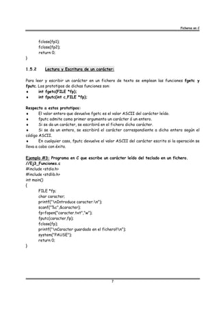 Ficheros en C



        fclose(fp1);
        fclose(fp2);
        return 0;
}

1.5.2      Lectura y Escritura de un carácter:

Para leer y escribir un carácter en un fichero de texto se emplean las funciones fgetc y
fputc. Los prototipos de dichas funciones son:
♦      int fgetc(FILE *fp);
♦      int fputc(int c,FILE *fp);

Respecto a estos prototipos:
♦       El valor entero que devuelve fgetc es el valor ASCII del carácter leído.
♦       fputc admite como primer argumento un carácter ó un entero.
♦       Si se da un carácter, se escribirá en el fichero dicho carácter.
♦       Si se da un entero, se escribirá el carácter correspondiente a dicho entero según el
código ASCII.
♦       En cualquier caso, fputc devuelve el valor ASCII del carácter escrito si la operación se
lleva a cabo con éxito.

Ejemplo #3: Programa en C que escribe un carácter leído del teclado en un fichero.
//Ej3_Funciones.c
#include <stdio.h>
#include <stdlib.h>
int main()
{
       FILE *fp;
       char caracter;
       printf("nIntroduce caracter:n");
       scanf("%c",&caracter);
       fp=fopen("caracter.txt","w");
       fputc(caracter,fp);
       fclose(fp);
       printf("nCaracter guardado en el fichero!!n");
       system("PAUSE");
       return 0;
}




                                               7
 