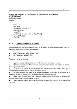 Ficheros en C



Ejemplo #4: Programa en C que imprime un carácter leído de un fichero.
//Ej4_Funciones.c
#include <stdio.h>
int main()
{
       FILE *fp;
       char leido;
       fp=fopen("archivo.txt","r");
       leido=fgetc(fp);
       fclose(fp);
       printf("nEl Caracter Leido es: %cn",leido);
       system("PAUSE");
       return 0;
}

1.5.3      Lectura y Escritura de un cadena:

Para leer y escribir una cadena de caracteres en un fichero se emplean las funciones fgets y
fputs. Los prototipos de dichas funciones son:

♦       char *fgets(char *s,int n,FILE *fp);
♦       int fputs(char *s,FILE *fp);

Respecto a estos prototipos:

♦      fgets lee una serie de caracteres de un fichero y los asigna a una cadena.
♦      El nombre de la cadena debe indicarse como primer argumento, y el tamaño de la misma
como segundo argumento.
♦      Si se indica un tamaño de cadena n se leerán n-1 caracteres del fichero, salvo que se
llegue a un carácter n, en cuyo caso se detiene la lectura.
♦      El valor devuelto por fgets es el primer argumento (el puntero a la cadena) si la
operación se lleva a cabo con éxito, y un puntero nulo si la operación falla.
♦      fputs copia los caracteres que forman la cadena (salvo el carácter de terminación)
indicada como primer argumento en el fichero.
♦      fputs devuelve el valor ASCII del último carácter escrito si la operación se lleva a cabo
con éxito.




                                               8
 
