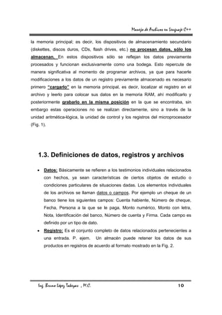 Manejo de Archivos en Lenguaje C++

la memoria principal; es decir, los dispositivos de almacenamiento secundario
(diskettes, discos duros, CDs, flash drives, etc.) no procesan datos, sólo los
almacenan. En estos dispositivos sólo se reflejan los datos previamente
procesados y funcionan exclusivamente como una bodega. Esto repercute de
manera significativa al momento de programar archivos, ya que para hacerle
modificaciones a los datos de un registro previamente almacenado es necesario
primero “cargarlo” en la memoria principal, es decir, localizar el registro en el
archivo y leerlo para colocar sus datos en la memoria RAM, ahí modificarlo y
posteriormente grabarlo en la misma posición en la que se encontraba, sin
embargo estas operaciones no se realizan directamente, sino a través de la
unidad aritmética-lógica, la unidad de control y los registros del microprocesador
(Fig. 1).




    1.3. Definiciones de datos, registros y archivos

   •   Datos: Básicamente se refieren a los testimonios individuales relacionados
       con hechos, ya sean características de ciertos objetos de estudio o
       condiciones particulares de situaciones dadas. Los elementos individuales
       de los archivos se llaman datos o campos. Por ejemplo un cheque de un
       banco tiene los siguientes campos: Cuenta habiente, Número de cheque,
       Fecha, Persona a la que se le paga, Monto numérico, Monto con letra,
       Nota, Identificación del banco, Número de cuenta y Firma. Cada campo es
       definido por un tipo de dato.
   •   Registro: Es el conjunto completo de datos relacionados pertenecientes a
       una entrada. P. ejem.          Un almacén puede retener los datos de sus
       productos en registros de acuerdo al formato mostrado en la Fig. 2.




    Ing. Bruno López Takeyas , M.C.                                            10
 