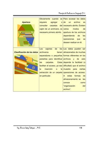 Manejo de Archivos en Lenguaje C++

                                Obviamente cuando se Para accesar los datos
         Apertura               requiere     agregar        o de     un     archivo         es
                                consultar   carpetas      del necesario abrirlo. Existen
                                cajón de un archivero, es varios            modos           de
                                necesario primero abrirlo. apertura de los archivos
                                                               dependiendo         de       las
                                                               operaciones         que      se
                                                               deseen realizar en él.


                                Los    cajones     de     los Los datos pueden ser
Clasificación de los datos archiveros               tienen almacenados de muchas
                                separadores o pequeñas formas diferentes en los
                                pestañas para identificar archivos          y     de     esto
                                las    carpetas.        Estas depende la facilidad (o
                                facilitan el acceso, ya sea dificultad) que el archivo
                                la    inserción     o      la muestre       para       ciertas
                                extracción de un carpeta operaciones de acceso.
                                en particular.                 A    estas       formas      de
                                                               almacenamiento se            les
                                                               conoce                    como
                                                               “organización                del
                                                               archivo”.




   Ing. Bruno López Takeyas , M.C.                                                     15
 