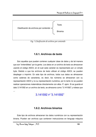 Manejo de Archivos en Lenguaje C++




                                                           Texto
       Clasificación de archivos por contenido
                                                           Binarios




                        Fig. 7 Clasificación de archivos por contenido




                             1.6.1. Archivos de texto

      Son aquellos que pueden contener cualquier clase de datos y de tal manera
que son “entendibles” por la gente. Los datos en un archivo de texto se almacenan
usando el código ASCII, en el cual cada carácter es representado por un simple
byte. Debido a que los archivos de texto utilizan el código ASCII, se pueden
desplegar o imprimir. En este tipo de archivos, todos sus datos se almacenan
como cadenas de caracteres, es decir, los números se almacenan con su
representación ASCII y no su representación numérica, por lo tanto no se pueden
realizar operaciones matemáticas directamente con ellos. P. ejem. Si se guarda el
dato 3.141592 en un archivo de texto, se almacena como “3.141592” y nótese que
...

                               3.141592 ≠ “3.141592”



                             1.6.2. Archivos binarios

      Este tipo de archivos almacenan los datos numéricos con su representación
binaria. Pueden ser archivos que contienen instrucciones en lenguaje máquina

      Ing. Bruno López Takeyas , M.C.                                                18
 