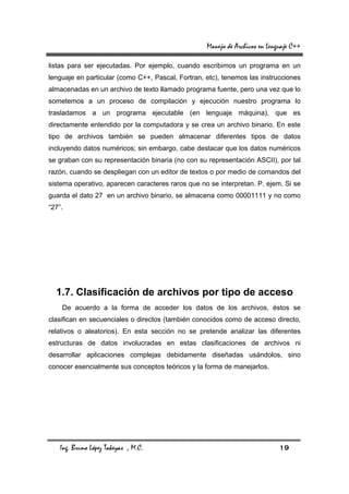 Manejo de Archivos en Lenguaje C++

listas para ser ejecutadas. Por ejemplo, cuando escribimos un programa en un
lenguaje en particular (como C++, Pascal, Fortran, etc), tenemos las instrucciones
almacenadas en un archivo de texto llamado programa fuente, pero una vez que lo
sometemos a un proceso de compilación y ejecución nuestro programa lo
trasladamos a un programa ejecutable (en lenguaje máquina), que es
directamente entendido por la computadora y se crea un archivo binario. En este
tipo de archivos también se pueden almacenar diferentes tipos de datos
incluyendo datos numéricos; sin embargo, cabe destacar que los datos numéricos
se graban con su representación binaria (no con su representación ASCII), por tal
razón, cuando se despliegan con un editor de textos o por medio de comandos del
sistema operativo, aparecen caracteres raros que no se interpretan. P. ejem. Si se
guarda el dato 27 en un archivo binario, se almacena como 00001111 y no como
“27”.




  1.7. Clasificación de archivos por tipo de acceso
    De acuerdo a la forma de acceder los datos de los archivos, éstos se
clasifican en secuenciales o directos (también conocidos como de acceso directo,
relativos o aleatorios). En esta sección no se pretende analizar las diferentes
estructuras de datos involucradas en estas clasificaciones de archivos ni
desarrollar aplicaciones complejas debidamente diseñadas usándolos, sino
conocer esencialmente sus conceptos teóricos y la forma de manejarlos.




    Ing. Bruno López Takeyas , M.C.                                          19
 