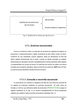 Manejo de Archivos en Lenguaje C++




                                                         Secuenciales
              Clasificación de archivos por
                       tipo de acceso
                                                         Directos (relativos o aleatorios)




                    Fig. 8. Clasificación de archivos por tipo de acceso




                       1.7.1. Archivos secuenciales

    Como su nombre lo indica, en este tipo de archivos los registros se graban en
secuencia o consecutivamente y deben accesarse de ese mismo modo, es decir,
conforme se van insertando nuevos registros, éstos se almacenan al final del
último registro almacenado; por lo tanto, cuando se desea consultar un registro
almacenado es necesario recorrer completamente el archivo leyendo cada registro
y comparándolo con el que se busca. En este tipo de archivo se utiliza una marca
invisible que el sistema operativo coloca al final de los archivos: EOF (End of File),
la cual sirve para identificar dónde termina el archivo




              1.7.1.1. Consulta o recorrido secuencial
    A continuación se muestra un diagrama de flujo de una rutina de consulta de
un registro en particular mediante un recorrido secuencial.                En esta rutina se
maneja un archivo que almacena datos de productos (PRODUCTO.SEC) según el
registro declarado en la Fig. 3 y lo recorre completamente en forma secuencial
(registro por registro) hasta encontrar el producto solicitado (Fig. 7).


    Ing. Bruno López Takeyas , M.C.                                                  20
 