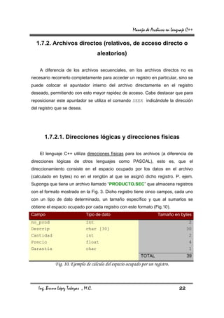 Manejo de Archivos en Lenguaje C++

  1.7.2. Archivos directos (relativos, de acceso directo o
                                     aleatorios)

    A diferencia de los archivos secuenciales, en los archivos directos no es
necesario recorrerlo completamente para acceder un registro en particular, sino se
puede colocar el apuntador interno del archivo directamente en el registro
deseado, permitiendo con esto mayor rapidez de acceso. Cabe destacar que para
reposicionar este apuntador se utiliza el comando SEEK indicándole la dirección
del registro que se desea.




      1.7.2.1. Direcciones lógicas y direcciones físicas

    El lenguaje C++ utiliza direcciones físicas para los archivos (a diferencia de
direcciones lógicas de otros lenguajes como PASCAL), esto es, que el
direccionamiento consiste en el espacio ocupado por los datos en el archivo
(calculado en bytes) no en el renglón al que se asignó dicho registro. P. ejem.
Suponga que tiene un archivo llamado “PRODUCTO.SEC” que almacena registros
con el formato mostrado en la Fig. 3. Dicho registro tiene cinco campos, cada uno
con un tipo de dato determinado, un tamaño específico y que al sumarlos se
obtiene el espacio ocupado por cada registro con este formato (Fig.10).
Campo                         Tipo de dato                           Tamaño en bytes
no_prod                       Int                                                      2
Descrip                       char [30]                                               30
Cantidad                      int                                                      2
Precio                        float                                                    4
Garantia                      char                                                     1
                                                            TOTAL                     39
            Fig. 10. Ejemplo de cálculo del espacio ocupado por un registro.



   Ing. Bruno López Takeyas , M.C.                                               22
 
