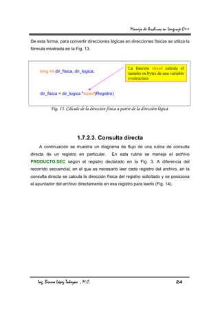 Manejo de Archivos en Lenguaje C++

De esta forma, para convertir direcciones lógicas en direcciones físicas se utiliza la
fórmula mostrada en la Fig. 13.



                                                         La función sizeof calcula el
     long int dir_fisica, dir_logica;                    tamaño en bytes de una variable
                                                         o estructura


     dir_fisica = dir_logica *sizeof(Registro)


           Fig. 13. Cálculo de la dirección física a partir de la dirección lógica




                          1.7.2.3. Consulta directa
    A continuación se muestra un diagrama de flujo de una rutina de consulta
directa de un registro en particular.          En esta rutina se maneja el archivo
PRODUCTO.SEC según el registro declarado en la Fig. 3. A diferencia del
recorrido secuencial, en el que es necesario leer cada registro del archivo, en la
consulta directa se calcula la dirección física del registro solicitado y se posiciona
el apuntador del archivo directamente en ese registro para leerlo (Fig. 14).




   Ing. Bruno López Takeyas , M.C.                                                   24
 