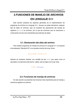 Manejo de Archivos en Lenguaje C++

     2. FUNCIONES DE MANEJO DE ARCHIVOS
                                  EN LENGUAJE C++
    Esta sección presenta los aspectos generales de la implementación de
programas de archivos en Lenguaje C++. Aunque se puede almacenar cualquier
tipo de datos en archivos, aquí se muestran las operaciones del manejo de
registros (struct) en archivos, por lo que las funciones que se mencionan a
continuación son las mas importantes para este tipo de datos.




                 2.1. Declaración del alias del archivo
    Para realizar programas de manejo de archivos en Lenguaje C++ se requiere
el encabezado “Standard I/O” y se necesita incluirlo de la sig. forma:


                              #include <stdio.h>


además es necesario declarar una variable de tipo FILE que opere como el
apuntador a la estructura del archivo (alias), esto se logra con la sig. línea:


                                      FILE *alias;




                2.2. Funciones de manejo de archivos
    En esta sección se presentan las funciones más importantes para el manejo y
control de registros en archivos.




    Ing. Bruno López Takeyas , M.C.                                               26
 