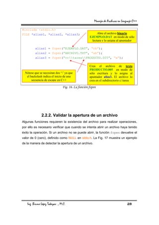 Manejo de Archivos en Lenguaje C++

#include <stdio.h>
FILE *alias1, *alias2, *alias3;                         Abre el archivo binario
                                                   EJEMPLO.DAT en modo de sólo
                                                    lectura y lo asigna al apuntador

          alias1 = fopen(“EJEMPLO.DAT”, “rb”);
          alias2 = fopen(“ARCHIVO.TXT”, “ab”);
          alias3 = fopen(“c:tareaPRODUCTO.005”, “w”);

                                                   Crea el archivo de texto
                                                   PRODUCTO.005 en modo de
  Nótese que se necesitan dos ‘’ ya que           sólo escritura y lo asigna al
   el backslash indica el inicio de una            apuntador alias3. El archivo lo
       secuencia de escape en C++                  crea en el subdirectorio c:tarea

                               Fig. 16. La función fopen




               2.2.2. Validar la apertura de un archivo
Algunas funciones requieren la existencia del archivo para realizar operaciones,
por ello es necesario verificar que cuando se intenta abrir un archivo haya tenido
éxito la operación. Si un archivo no se puede abrir, la función fopen devuelve el
valor de 0 (cero), definido como NULL en stdio.h. La Fig. 17 muestra un ejemplo
de la manera de detectar la apertura de un archivo.




   Ing. Bruno López Takeyas , M.C.                                               28
 