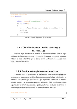 Manejo de Archivos en Lenguaje C++

#include <stdio.h>
FILE *alias;

         alias = fopen(“EJEMPLO.DAT”, “rb”);
         if (alias==NULL)
         {
              cout << “nr No se puede abrir el archivo !!!”;
              getch();
              return();
         }
                       Fig. 17. Validar la apertura de un archivo.




         2.2.3. Cierre de archivos usando fclose() y
                                     fcloseall()
    Antes de dejar de utilizar un archivo es necesario cerrarlo. Esto se logra
mediante las funciones fclose o fcloseall. Si se usa fclose es necesario
indicarle el alias del archivo que se desea cerrar. La función fcloseall cierra
todos los archivos abiertos.




        2.2.4. Escritura de registros usando fwrite()
    La función fwrite proporciona el mecanismo para almacenar todos los
campos de un registro en un archivo. Cabe destacar que al utilizar esta función, se
almacena una variable (de tipo struct) que representa un bloque de datos o
campos; es decir, no se almacena campo por campo. Esta función tiene cuatro
argumentos: la variable que se desea grabar, su tamaño en bytes, la cantidad de
variables y el alias del archivo donde se desea almacenar (Fig. 18).


#include <stdio.h>



   Ing. Bruno López Takeyas , M.C.                                                29
 