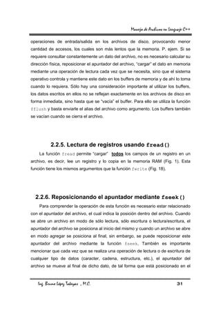 Manejo de Archivos en Lenguaje C++

operaciones de entrada/salida en los archivos de disco, provocando menor
cantidad de accesos, los cuales son más lentos que la memoria. P. ejem. Si se
requiere consultar constantemente un dato del archivo, no es necesario calcular su
dirección física, reposicionar el apuntador del archivo, “cargar” el dato en memoria
mediante una operación de lectura cada vez que se necesita, sino que el sistema
operativo controla y mantiene este dato en los buffers de memoria y de ahí lo toma
cuando lo requiera. Sólo hay una consideración importante al utilizar los buffers,
los datos escritos en ellos no se reflejan exactamente en los archivos de disco en
forma inmediata, sino hasta que se “vacía” el buffer. Para ello se utiliza la función
fflush y basta enviarle el alias del archivo como argumento. Los buffers también
se vacían cuando se cierra el archivo.




          2.2.5. Lectura de registros usando fread()
    La función fread permite “cargar” todos los campos de un registro en un
archivo, es decir, lee un registro y lo copia en la memoria RAM (Fig. 1). Esta
función tiene los mismos argumentos que la función fwrite (Fig. 18).




  2.2.6. Reposicionando el apuntador mediante fseek()
    Para comprender la operación de esta función es necesario estar relacionado
con el apuntador del archivo, el cual indica la posición dentro del archivo. Cuando
se abre un archivo en modo de sólo lectura, sólo escritura o lectura/escritura, el
apuntador del archivo se posiciona al inicio del mismo y cuando un archivo se abre
en modo agregar se posiciona al final, sin embargo, se puede reposicionar este
apuntador del archivo mediante la función fseek. También es importante
mencionar que cada vez que se realiza una operación de lectura o de escritura de
cualquier tipo de datos (caracter, cadena, estructura, etc.), el apuntador del
archivo se mueve al final de dicho dato, de tal forma que está posicionado en el



   Ing. Bruno López Takeyas , M.C.                                             31
 