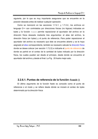 Manejo de Archivos en Lenguaje C++

siguiente, por lo que es muy importante asegurarse que se encuentre en la
posición deseada antes de realizar cualquier operación.
    Como se mencionó en las secciones 1.7.2.1. y 1.7.2.2., los archivos en
lenguaje C++ son controlados por direcciones físicas (no lógicas) indicadas en
bytes y la función fseek permite reposicionar el apuntador del archivo en la
dirección física deseada mediante tres argumentos: el alias del archivo, la
dirección física (en bytes) y el punto de referencia. Para poder reposicionar el
apuntador del archivo es necesario que éste se encuentre abierto y se le haya
asignado el alias correspondiente, también es necesario calcular la dirección física
donde se desea colocar (ver sección 1.7.2.2) e indicarle el punto de referencia de
donde se partirá en el conteo de la cantidad de bytes indicado por la dirección
física, los cuales pueden ser desde el principio, desde donde se encuentre el
apuntador del archivo y desde el final. La Fig. 20 ilustra mejor esto.




    2.2.6.1. Puntos de referencia de la función fseek()
    El último argumento de la función fseek es conocido como el punto de
referencia o el modo y se refiere desde dónde se iniciará el conteo de bytes
determinado por la dirección física




   Ing. Bruno López Takeyas , M.C.                                             32
 