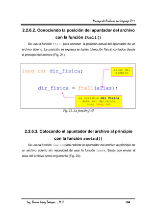 Manejo de Archivos en Lenguaje C++

2.2.6.2. Conociendo la posición del apuntador del archivo
                           con la función ftell()
    Se usa la función ftell para conocer la posición actual del apuntador de un
archivo abierto. La posición se expresa en bytes (dirección física) contados desde
el principio del archivo (Fig. 21).



                                                                         alias del
long int dir_fisica;                                                      archivo




             dir_fisica = ftell(alias);
                                             La variable dir_fisica
                                               debe ser declarada
                                                  como long int

                                 Fig. 21. La función ftell




  2.2.6.3. Colocando el apuntador del archivo al principio
                          con la función rewind()
    Se usa la función rewind para colocar el apuntador del archivo al principio de
un archivo abierto sin necesidad de usar la función fseek. Basta con enviar el
alias del archivo como argumento (Fig. 22).




    Ing. Bruno López Takeyas , M.C.                                                34
 
