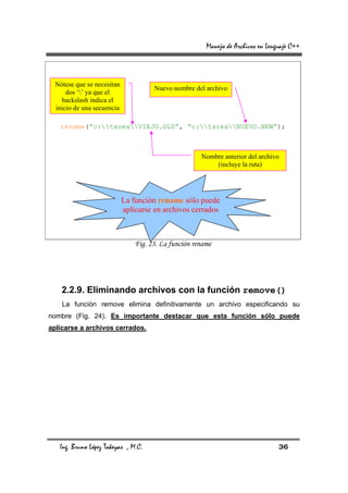Manejo de Archivos en Lenguaje C++



  Nótese que se necesitan
                                      Nuevo nombre del archivo
      dos ‘’ ya que el
    backslash indica el
  inicio de una secuencia

   rename(“c:tareaVIEJO.OLD”, “c:tareaNUEVO.NEW”);



                                                      Nombre anterior del archivo
                                                          (incluye la ruta)




                            La función rename sólo puede
                            aplicarse en archivos cerrados



                                Fig. 23. La función rename




    2.2.9. Eliminando archivos con la función remove()
    La función remove elimina definitivamente un archivo especificando su
nombre (Fig. 24). Es importante destacar que esta función sólo puede
aplicarse a archivos cerrados.




   Ing. Bruno López Takeyas , M.C.                                                36
 