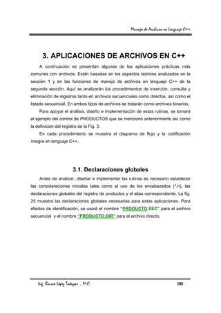 Manejo de Archivos en Lenguaje C++




      3. APLICACIONES DE ARCHIVOS EN C++
    A continuación se presentan algunas de las aplicaciones prácticas más
comunes con archivos. Están basadas en los aspectos teóricos analizados en la
sección 1 y en las funciones de manejo de archivos en lenguaje C++ de la
segunda sección. Aquí se analizarán los procedimientos de inserción, consulta y
eliminación de registros tanto en archivos secuenciales como directos, así como el
listado secuencial. En ambos tipos de archivos se tratarán como archivos binarios.
    Para apoyar el análisis, diseño e implementación de estas rutinas, se tomará
el ejemplo del control de PRODUCTOS que se mencionó anteriormente así como
la definición del registro de la Fig. 3.
    En cada procedimiento se muestra el diagrama de flujo y la codificación
íntegra en lenguaje C++.




                        3.1. Declaraciones globales
    Antes de analizar, diseñar e implementar las rutinas es necesario establecer
las consideraciones iniciales tales como el uso de los encabezados (*.h), las
declaraciones globales del registro de productos y el alias correspondiente. La fig.
25 muestra las declaraciones globales necesarias para estas aplicaciones. Para
efectos de identificación, se usará el nombre “PRODUCTO.SEC” para el archivo
secuencial y el nombre “PRODUCTO.DIR” para el archivo directo.




    Ing. Bruno López Takeyas , M.C.                                           38
 