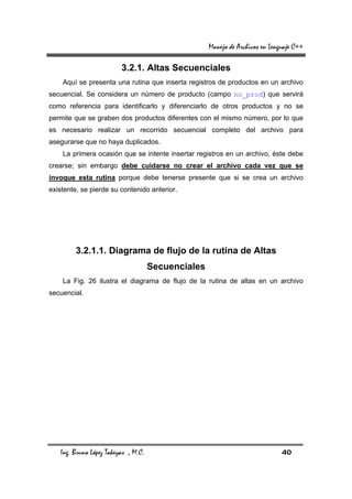 Manejo de Archivos en Lenguaje C++

                         3.2.1. Altas Secuenciales
    Aquí se presenta una rutina que inserta registros de productos en un archivo
secuencial. Se considera un número de producto (campo no_prod) que servirá
como referencia para identificarlo y diferenciarlo de otros productos y no se
permite que se graben dos productos diferentes con el mismo número, por lo que
es necesario realizar un recorrido secuencial completo del archivo para
asegurarse que no haya duplicados.
    La primera ocasión que se intente insertar registros en un archivo, éste debe
crearse; sin embargo debe cuidarse no crear el archivo cada vez que se
invoque esta rutina porque debe tenerse presente que si se crea un archivo
existente, se pierde su contenido anterior.




         3.2.1.1. Diagrama de flujo de la rutina de Altas
                                     Secuenciales
    La Fig. 26 ilustra el diagrama de flujo de la rutina de altas en un archivo
secuencial.




   Ing. Bruno López Takeyas , M.C.                                            40
 