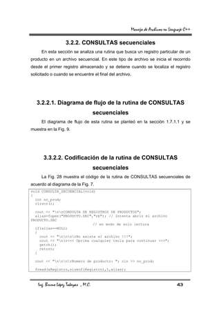 Manejo de Archivos en Lenguaje C++

                   3.2.2. CONSULTAS secuenciales
     En esta sección se analiza una rutina que busca un registro particular de un
producto en un archivo secuencial. En este tipo de archivo se inicia el recorrido
desde el primer registro almacenado y se detiene cuando se localiza el registro
solicitado o cuando se encuentre el final del archivo.




   3.2.2.1. Diagrama de flujo de la rutina de CONSULTAS
                                     secuenciales
     El diagrama de flujo de esta rutina se planteó en la sección 1.7.1.1 y se
muestra en la Fig. 9.




      3.3.2.2. Codificación de la rutina de CONSULTAS
                                     secuenciales
     La Fig. 28 muestra el código de la rutina de CONSULTAS secuenciales de
acuerdo al diagrama de la Fig. 7.
void CONSULTA_SECUENCIAL(void)
{
  int no_prod;
  clrscr();

  cout << "nrCONSULTA DE REGISTROS DE PRODUCTOS";
  alias=fopen("PRODUCTO.SEC","rb"); // Intenta abrir el archivo
PRODUCTO.SEC
                             // en modo de solo lectura
  if(alias==NULL)
  {
    cout << "nnnrNo existe el archivo !!!";
    cout << "nr<<< Oprima cualquier tecla para continuar >>>";
    getch();
    return;
  }

  cout << "nnnrNumero de producto: "; cin >> no_prod;

  fread(&Registro,sizeof(Registro),1,alias);



   Ing. Bruno López Takeyas , M.C.                                             43
 