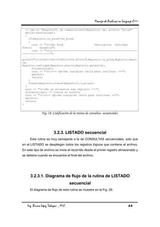 Manejo de Archivos en Lenguaje C++

  // Lee el "Registro", de tamano=sizeof(Registro) del archivo "alias"
  while(!feof(alias))
  {
    if(Registro.no_prod==no_prod)
    {
       cout << "nrNo Prod                    Descripcion Cantidad
Precio      Garantia";
       cout << "nr------------------------------------------------------
------------------";

printf("nr%3dt%30st%3dtt$%4.2ft%c",Registro.no_prod,Registro.descr
ip,
Registro.cantidad,Registro.precio,Registro.garantia);
      fclose(alias);
      cout << "nr<<< Oprima cualquier tecla para continuar >>>";
      getch();
      return;
    }
    fread(&Registro,sizeof(Registro),1,alias);
  }
  cout << "nrNo se encuentra ese registro !!!";
  fclose(alias); // Cierra el archivo
  cout << "nr<<< Oprima cualquier tecla para continuar >>>";
  getch();
  return;
}


              Fig. 28. Codificación de la rutina de consultas secuenciales




                        3.2.3. LISTADO secuencial
     Esta rutina es muy semejante a la de CONSULTAS secuenciales, solo que
en el LISTADO se despliegan todos los registros lógicos que contiene el archivo.
En este tipo de archivo se inicia el recorrido desde el primer registro almacenado y
se detiene cuando se encuentre el final del archivo.




     3.2.3.1. Diagrama de flujo de la rutina de LISTADO
                                     secuencial
     El diagrama de flujo de esta rutina se muestra en la Fig. 29.




   Ing. Bruno López Takeyas , M.C.                                                44
 