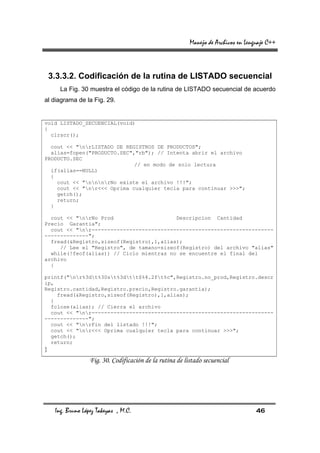 Manejo de Archivos en Lenguaje C++



    3.3.3.2. Codificación de la rutina de LISTADO secuencial
       La Fig. 30 muestra el código de la rutina de LISTADO secuencial de acuerdo
al diagrama de la Fig. 29.


void LISTADO_SECUENCIAL(void)
{
  clrscr();

  cout << "nrLISTADO DE REGISTROS DE PRODUCTOS";
  alias=fopen("PRODUCTO.SEC","rb"); // Intenta abrir el archivo
PRODUCTO.SEC
                             // en modo de solo lectura
  if(alias==NULL)
  {
    cout << "nnnrNo existe el archivo !!!";
    cout << "nr<<< Oprima cualquier tecla para continuar >>>";
    getch();
    return;
  }

  cout << "nrNo Prod                    Descripcion Cantidad
Precio Garantia";
  cout << "nr----------------------------------------------------------
--------------";
  fread(&Registro,sizeof(Registro),1,alias);
     // Lee el "Registro", de tamano=sizeof(Registro) del archivo "alias"
  while(!feof(alias)) // Ciclo mientras no se encuentre el final del
archivo
  {

printf("nr%3dt%30st%3dtt$%4.2ft%c",Registro.no_prod,Registro.descr
ip,
Registro.cantidad,Registro.precio,Registro.garantia);
    fread(&Registro,sizeof(Registro),1,alias);
  }
  fclose(alias); // Cierra el archivo
  cout << "nr----------------------------------------------------------
--------------";
  cout << "nrFin del listado !!!";
  cout << "nr<<< Oprima cualquier tecla para continuar >>>";
  getch();
  return;
}
                   Fig. 30. Codificación de la rutina de listado secuencial




     Ing. Bruno López Takeyas , M.C.                                                 46
 