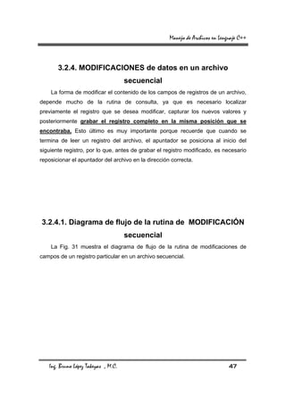 Manejo de Archivos en Lenguaje C++



       3.2.4. MODIFICACIONES de datos en un archivo
                                     secuencial
    La forma de modificar el contenido de los campos de registros de un archivo,
depende mucho de la rutina de consulta, ya que es necesario localizar
previamente el registro que se desea modificar, capturar los nuevos valores y
posteriormente grabar el registro completo en la misma posición que se
encontraba. Esto último es muy importante porque recuerde que cuando se
termina de leer un registro del archivo, el apuntador se posiciona al inicio del
siguiente registro, por lo que, antes de grabar el registro modificado, es necesario
reposicionar el apuntador del archivo en la dirección correcta.




3.2.4.1. Diagrama de flujo de la rutina de MODIFICACIÓN
                                     secuencial
    La Fig. 31 muestra el diagrama de flujo de la rutina de modificaciones de
campos de un registro particular en un archivo secuencial.




   Ing. Bruno López Takeyas , M.C.                                             47
 