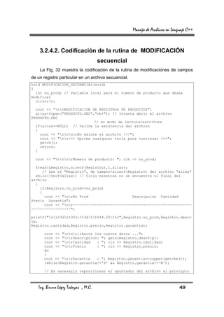 Manejo de Archivos en Lenguaje C++



    3.2.4.2. Codificación de la rutina de MODIFICACIÓN
                                     secuencial
    La Fig. 32 muestra la codificación de la rutina de modificaciones de campos
de un registro particular en un archivo secuencial.
void MODIFICACION_SECUENCIAL(void)
{
  int no_prod; // Variable local para el numero de producto que desea
modificar
  clrscr();

  cout << "nrMODIFICACION DE REGISTROS DE PRODUCTOS";
  alias=fopen("PRODUCTO.SEC","rb+"); // Intenta abrir el archivo
PRODUCTO.SEC
                             // en modo de lectura/escritura
  if(alias==NULL) // Valida la existencia del archivo
  {
    cout << "nnnrNo existe el archivo !!!";
    cout << "nr<<< Oprima cualquier tecla para continuar >>>";
    getch();
    return;
  }

  cout << "nnnrNumero de producto: "; cin >> no_prod;

  fread(&Registro,sizeof(Registro),1,alias);
     // Lee el "Registro", de tamano=sizeof(Registro) del archivo "alias"
  while(!feof(alias)) // Ciclo mientras no se encuentre el final del
archivo
  {
    if(Registro.no_prod==no_prod)
    {
      cout << "nrNo Prod                    Descripcion Cantidad
Precio Garantia";
      cout << "nr------------------------------------------------------
------------------";

printf("nr%3dt%30st%3dtt$%4.2ft%c",Registro.no_prod,Registro.descr
ip,
Registro.cantidad,Registro.precio,Registro.garantia);

      cout << "nnnrAnote los nuevos datos ...";
      cout << "nrDescripcion: "; gets(Registro.descrip);
      cout << "nrCantidad   : "; cin >> Registro.cantidad;
      cout << "nrPrecio     : "; cin >> Registro.precio;
      do
      {
      cout << "nrGarantia   : "; Registro.garantia=toupper(getche());
      }while(Registro.garantia!='S' && Registro.garantia!='N');

      // Es necesario reposicionar el apuntador del archivo al principio



   Ing. Bruno López Takeyas , M.C.                                              49
 