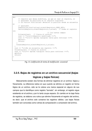 Manejo de Archivos en Lenguaje C++

del
         // registro que desea modificar, ya que al leer un registro, el
         // apuntador se posiciona en el registro siguiente
         // La funcion ftell(alias) devuelve la posicion donde se encuentra
el
         // apuntador
         fseek(alias,ftell(alias)-sizeof(Registro),SEEK_SET);
         fwrite(&Registro,sizeof(Registro),1,alias); // Graba el registro
con
                                         // los nuevos campos
         fclose(alias);   // Cierra el archivo
         cout << "nnnrRegistro modificado !!!";
         cout << "nr<<< Oprima cualquier tecla para continuar >>>";
         getch();
         return;
      }
      fread(&Registro,sizeof(Registro),1,alias);
     }
     cout << "nrNo se encuentra ese registro !!!";
     fclose(alias); // Cierra el archivo
     cout << "nr<<< Oprima cualquier tecla para continuar >>>";
     getch();
     return;
}


                  Fig. 32. Codificación de rutina de modificación secuencial




    3.2.5. Bajas de registros en un archivo secuencial (bajas
                              lógicas y bajas físicas)
      Básicamente existen dos formas de eliminar registros en un archivo: lógica y
físicamente. La diferencia radica en que cuando se elimina un registro en forma
lógica de un archivo, sólo se le coloca una marca especial en alguno de sus
campos que lo identifique como registro “borrado”, sin embargo, el registro sigue
existiendo en el archivo y por lo tanto ocupa espacio. En cambio en la baja física
de registros, se elabora una rutina que elimine físicamente el registro del archivo,
es decir, que el archivo solo conserve los registros válidos. Las bajas físicas
también son conocidas como rutinas de compactación o compresión del archivo.




      Ing. Bruno López Takeyas , M.C.                                               50
 