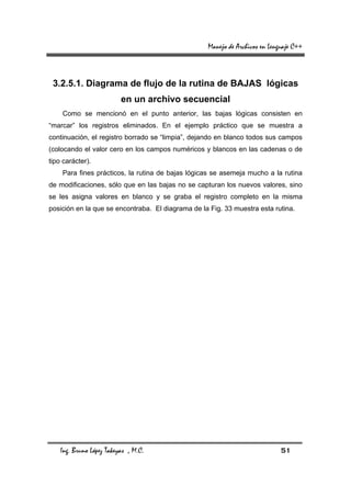 Manejo de Archivos en Lenguaje C++



 3.2.5.1. Diagrama de flujo de la rutina de BAJAS lógicas
                          en un archivo secuencial
    Como se mencionó en el punto anterior, las bajas lógicas consisten en
“marcar” los registros eliminados. En el ejemplo práctico que se muestra a
continuación, el registro borrado se “limpia”, dejando en blanco todos sus campos
(colocando el valor cero en los campos numéricos y blancos en las cadenas o de
tipo carácter).
    Para fines prácticos, la rutina de bajas lógicas se asemeja mucho a la rutina
de modificaciones, sólo que en las bajas no se capturan los nuevos valores, sino
se les asigna valores en blanco y se graba el registro completo en la misma
posición en la que se encontraba. El diagrama de la Fig. 33 muestra esta rutina.




    Ing. Bruno López Takeyas , M.C.                                          51
 