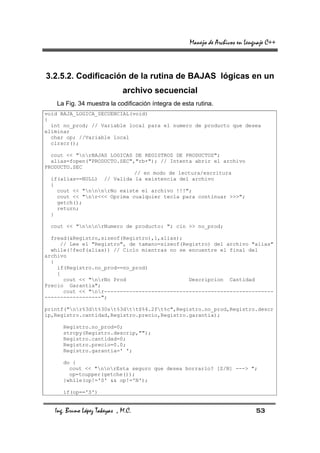 Manejo de Archivos en Lenguaje C++



3.2.5.2. Codificación de la rutina de BAJAS lógicas en un
                              archivo secuencial
    La Fig. 34 muestra la codificación íntegra de esta rutina.
void BAJA_LOGICA_SECUENCIAL(void)
{
  int no_prod; // Variable local para el numero de producto que desea
eliminar
  char op; //Variable local
  clrscr();

  cout << "nrBAJAS LOGICAS DE REGISTROS DE PRODUCTOS";
  alias=fopen("PRODUCTO.SEC","rb+"); // Intenta abrir el archivo
PRODUCTO.SEC
                             // en modo de lectura/escritura
  if(alias==NULL) // Valida la existencia del archivo
  {
    cout << "nnnrNo existe el archivo !!!";
    cout << "nr<<< Oprima cualquier tecla para continuar >>>";
    getch();
    return;
  }

  cout << "nnnrNumero de producto: "; cin >> no_prod;

  fread(&Registro,sizeof(Registro),1,alias);
     // Lee el "Registro", de tamano=sizeof(Registro) del archivo "alias"
  while(!feof(alias)) // Ciclo mientras no se encuentre el final del
archivo
  {
    if(Registro.no_prod==no_prod)
    {
      cout << "nrNo Prod                    Descripcion Cantidad
Precio Garantia";
      cout << "nr------------------------------------------------------
------------------";

printf("nr%3dt%30st%3dtt$%4.2ft%c",Registro.no_prod,Registro.descr
ip,Registro.cantidad,Registro.precio,Registro.garantia);

      Registro.no_prod=0;
      strcpy(Registro.descrip,"");
      Registro.cantidad=0;
      Registro.precio=0.0;
      Registro.garantia=' ';

      do {
        cout << "nnrEsta seguro que desea borrarlo? [S/N] ---> ";
        op=toupper(getche());
      }while(op!='S' && op!='N');

      if(op=='S')


   Ing. Bruno López Takeyas , M.C.                                             53
 