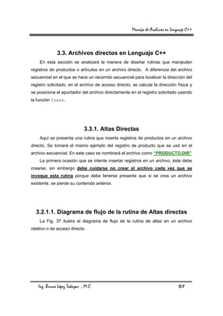 Manejo de Archivos en Lenguaje C++



             3.3. Archivos directos en Lenguaje C++
    En esta sección se analizará la manera de diseñar rutinas que manipulen
registros de productos o artículos en un archivo directo. A diferencia del archivo
secuencial en el que se hace un recorrido secuencial para localizar la dirección del
registro solicitado, en el archivo de acceso directo, se calcula la dirección física y
se posiciona el apuntador del archivo directamente en el registro solicitado usando
la función fseek.




                             3.3.1. Altas Directas
    Aquí se presenta una rutina que inserta registros de productos en un archivo
directo. Se tomará el mismo ejemplo del registro de producto que se usó en el
archivo secuencial. En este caso se nombrará el archivo como “PRODUCTO.DIR”
    La primera ocasión que se intente insertar registros en un archivo, éste debe
crearse; sin embargo debe cuidarse no crear el archivo cada vez que se
invoque esta rutina porque debe tenerse presente que si se crea un archivo
existente, se pierde su contenido anterior.




  3.2.1.1. Diagrama de flujo de la rutina de Altas directas
    La Fig. 37 ilustra el diagrama de flujo de la rutina de altas en un archivo
relativo o de acceso directo.




   Ing. Bruno López Takeyas , M.C.                                              57
 
